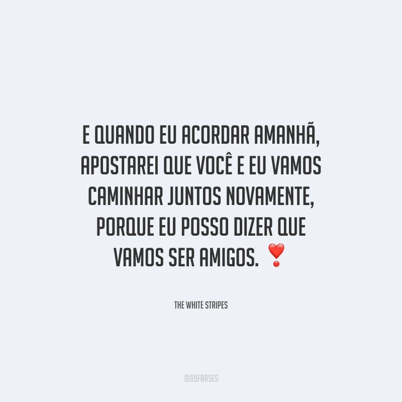 E quando eu acordar amanhã, apostarei que você e eu vamos caminhar juntos novamente, porque eu posso dizer que vamos ser amigos.