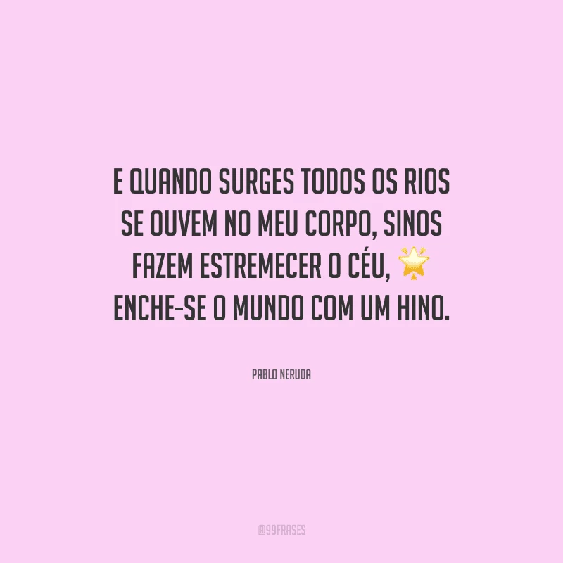 E quando surges todos os rios se ouvem no meu corpo, sinos fazem estremecer o céu, enche-se o mundo com um hino.
