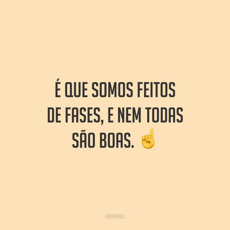 É que somos feitos de fases, e nem todas são boas.