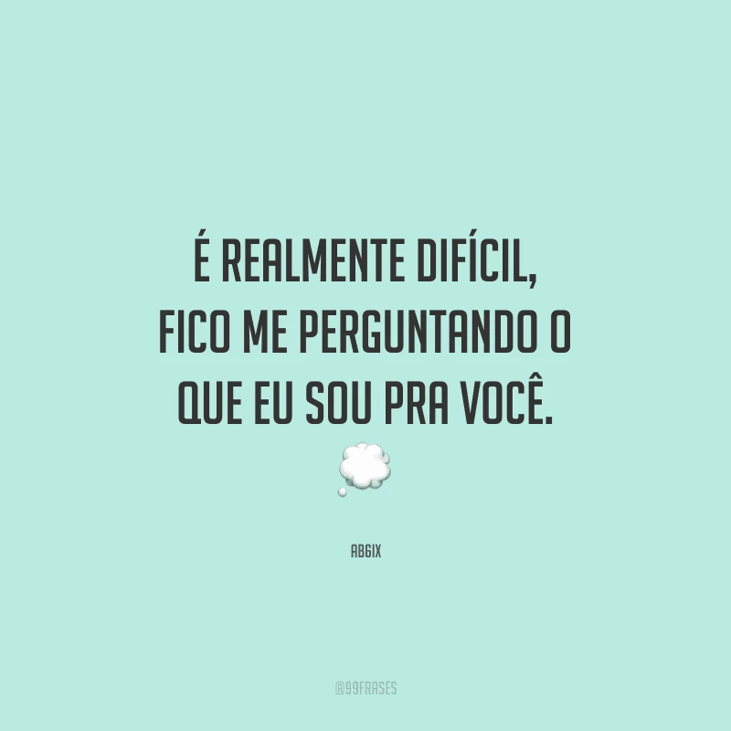 É realmente difícil, fico me perguntando o que eu sou pra você.
