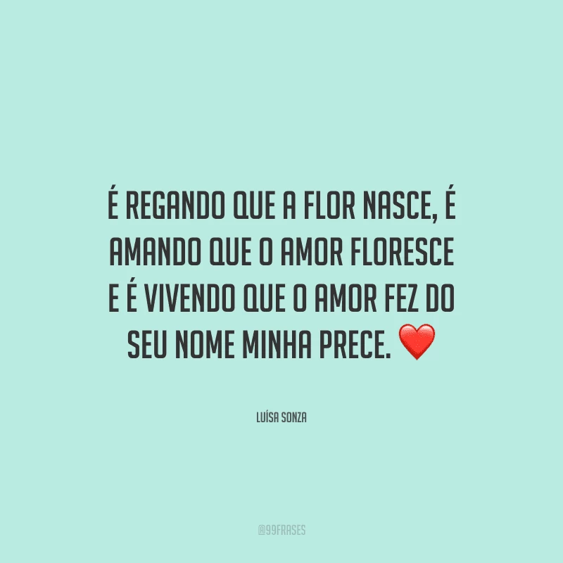 É regando que a flor nasce, é amando que o amor floresce e é vivendo que o amor fez do seu nome minha prece. 