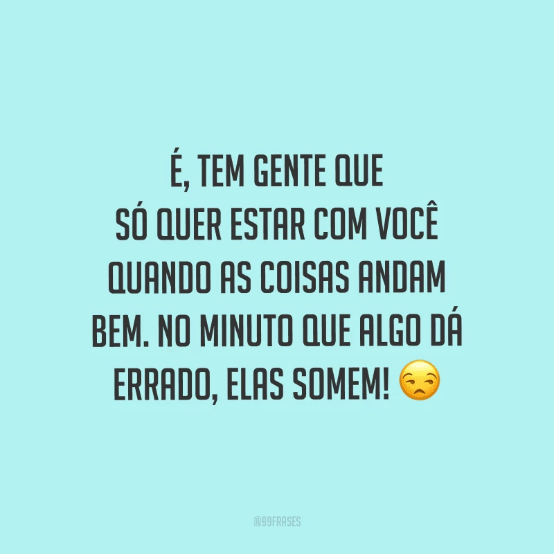 É, tem gente que só quer estar com você quando as coisas andam bem. No minuto que algo dá errado, elas somem! 