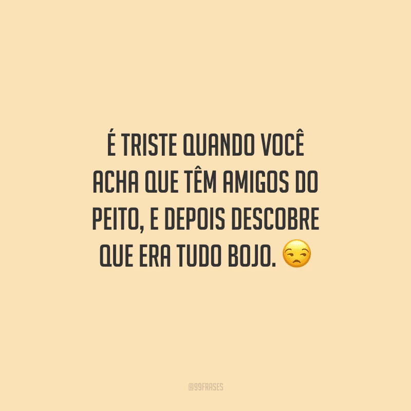 É triste quando você acha que tem amigos do peito, e depois descobre que era tudo bojo.