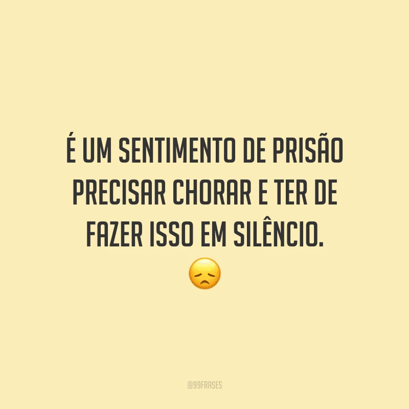 É um sentimento de prisão precisar chorar e ter de fazer isso em silêncio.