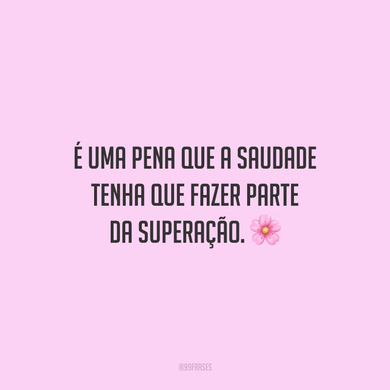 É uma pena que a saudade tenha que fazer parte da superação.