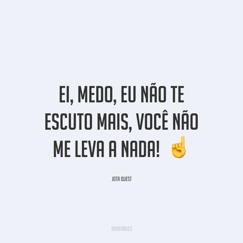 Ei, medo, eu não te escuto mais, você não me leva a nada! 