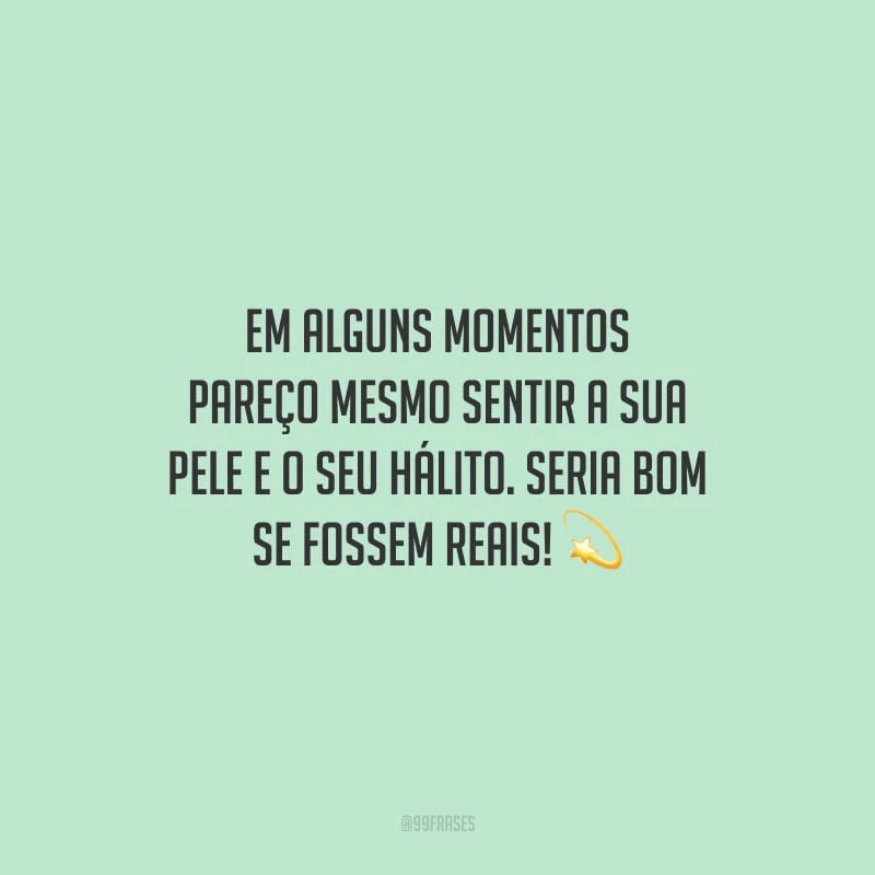 Em alguns momentos pareço mesmo sentir a sua pele e o seu hálito. Seria bom se fossem reais!