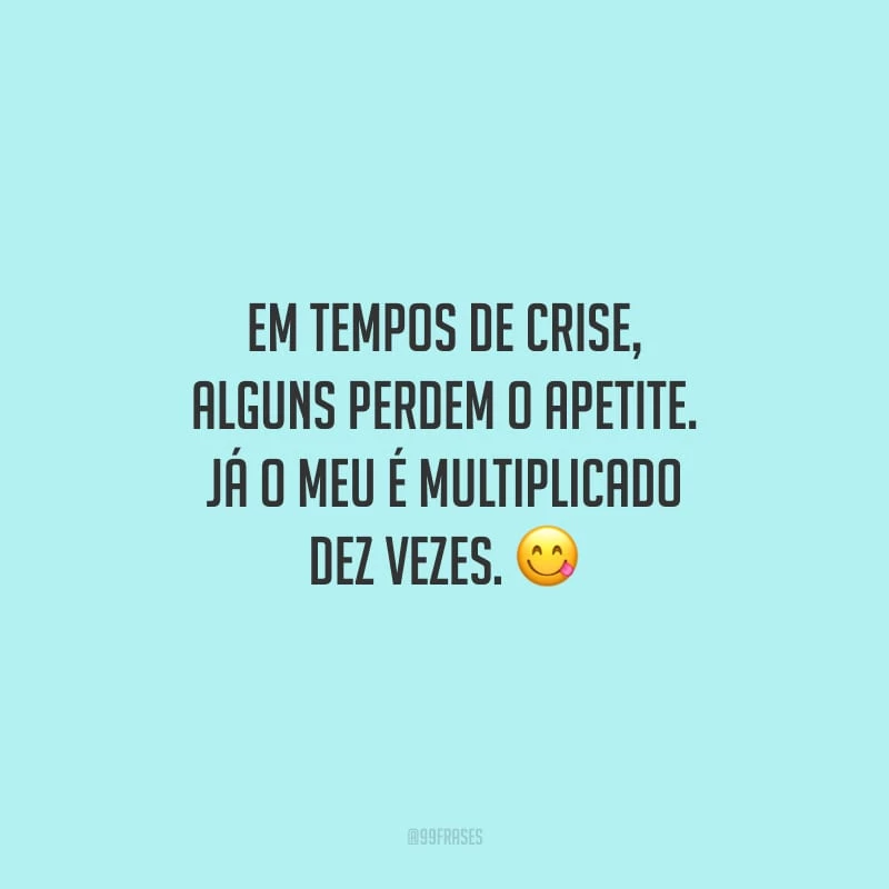 Em tempos de crise, alguns perdem o apetite. Já o meu é multiplicado dez vezes.