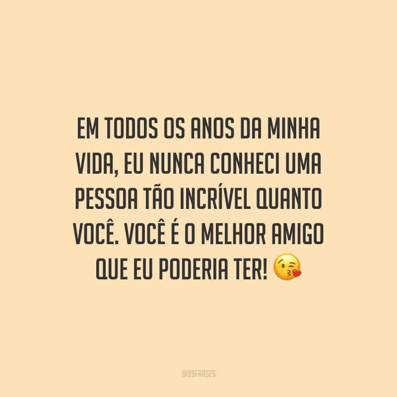 Em todos os anos da minha vida, eu nunca conheci uma pessoa tão incrível quanto você. Você é o melhor amigo que eu poderia ter!