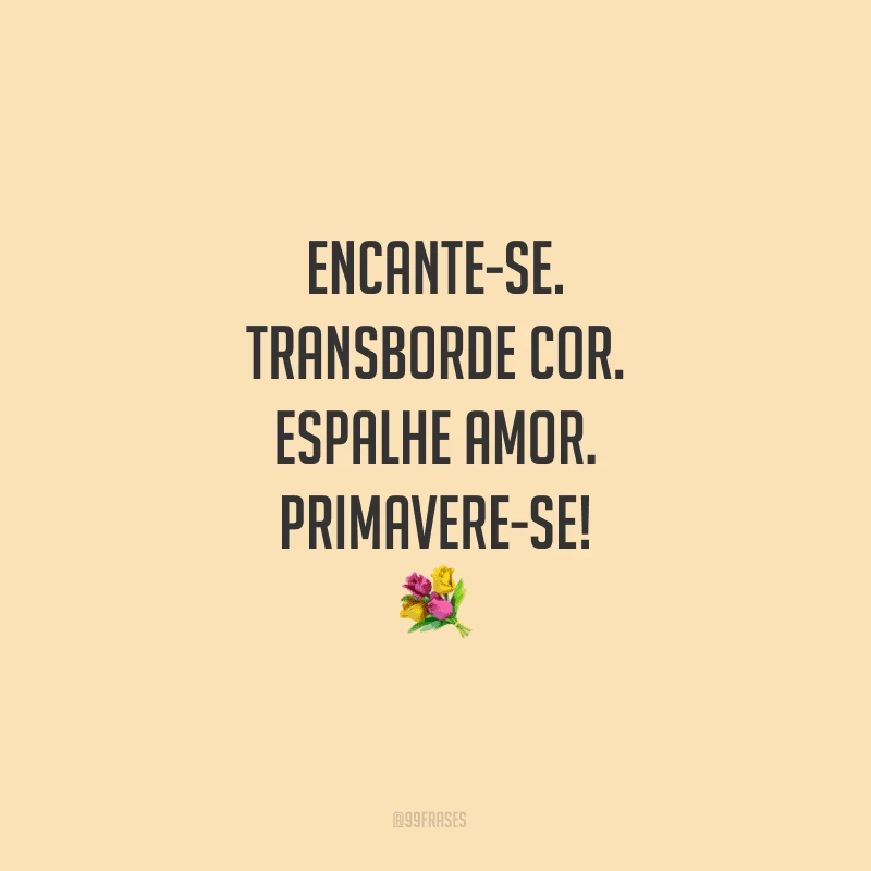 Encante-se. Transborde cor. Espalhe amor. Primavere-se!