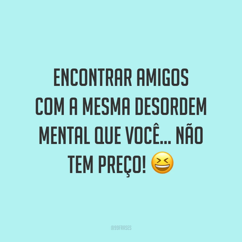 Encontrar amigos com a mesma desordem mental que você… Não tem preço! 😆