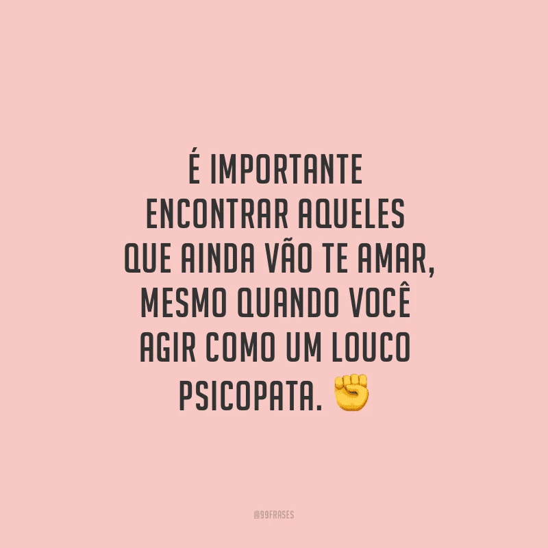 É importante encontrar aqueles que ainda vão te amar, mesmo quando você agir como um louco psicopata.