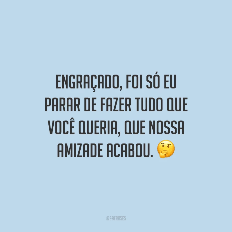 Engraçado, foi só eu parar de fazer tudo que você queria, que nossa amizade acabou.