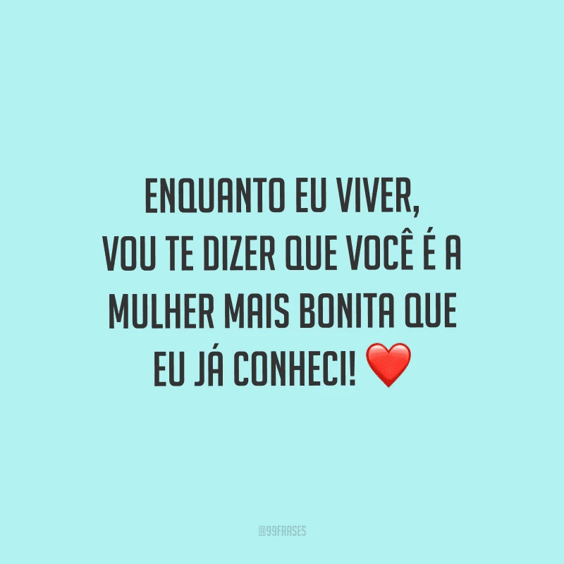 Enquanto eu viver, vou te dizer que você é a mulher mais bonita que eu já conheci!