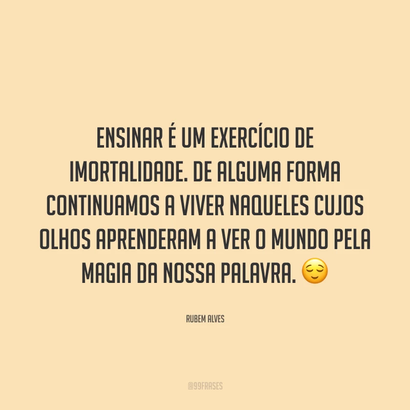 Ensinar é um exercício de imortalidade. De alguma forma continuamos a viver naqueles cujos olhos aprenderam a ver o mundo pela magia da nossa palavra. 