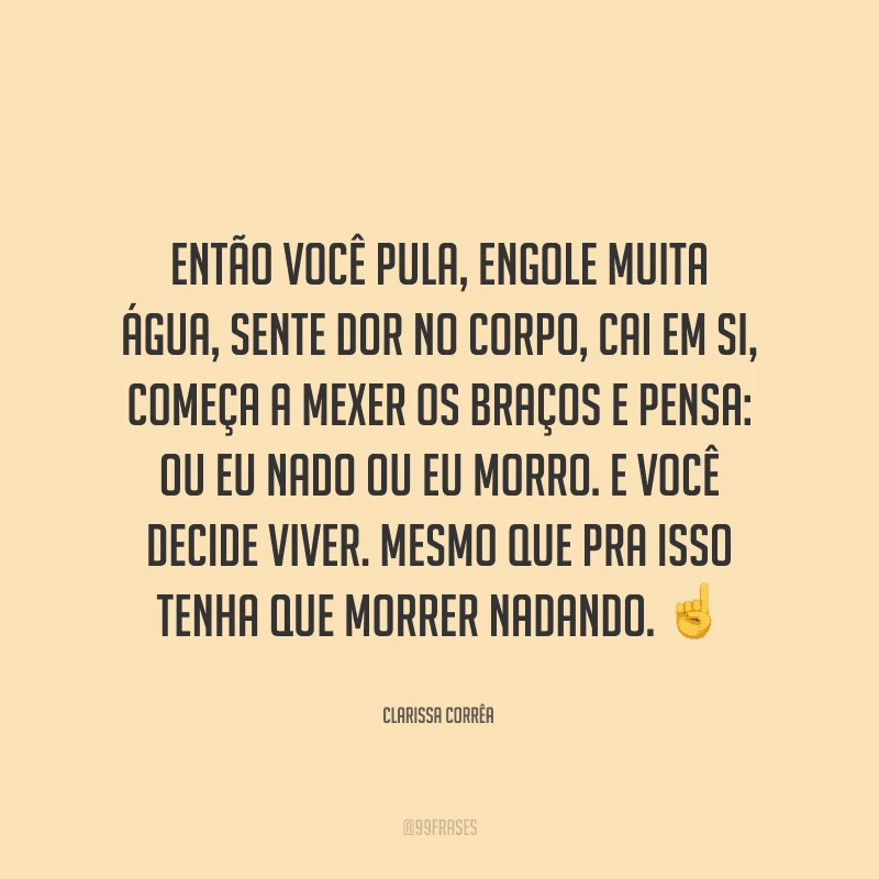 Então você pula, engole muita água, sente dor no corpo, cai em si, começa a mexer os braços e pensa: ou eu nado ou eu morro. E você decide viver. Mesmo que pra isso tenha que morrer nadando.