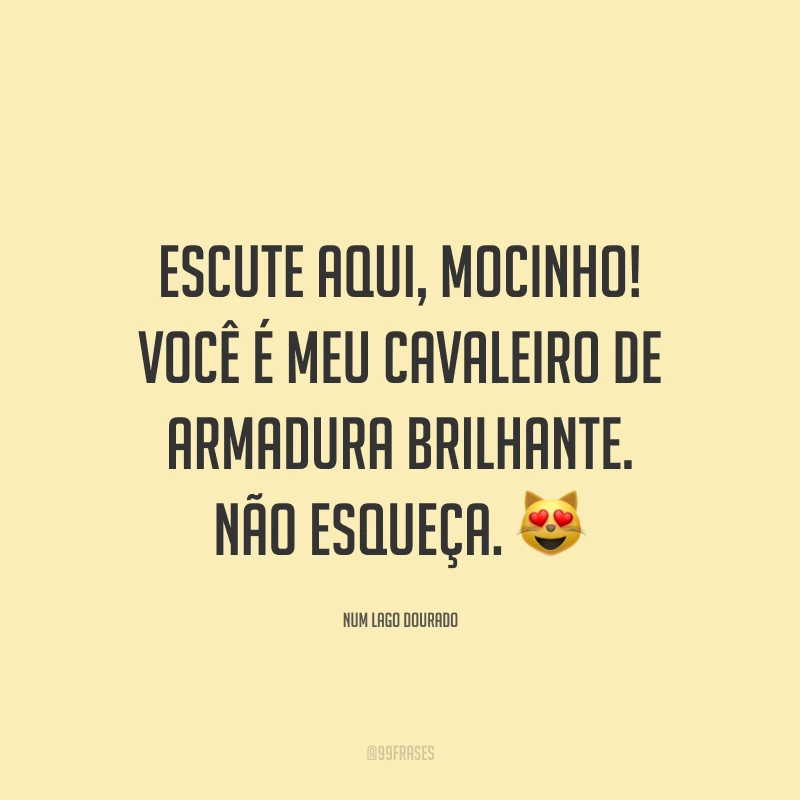 Escute aqui, mocinho! Você é meu cavaleiro de armadura brilhante. Não esqueça. 😻