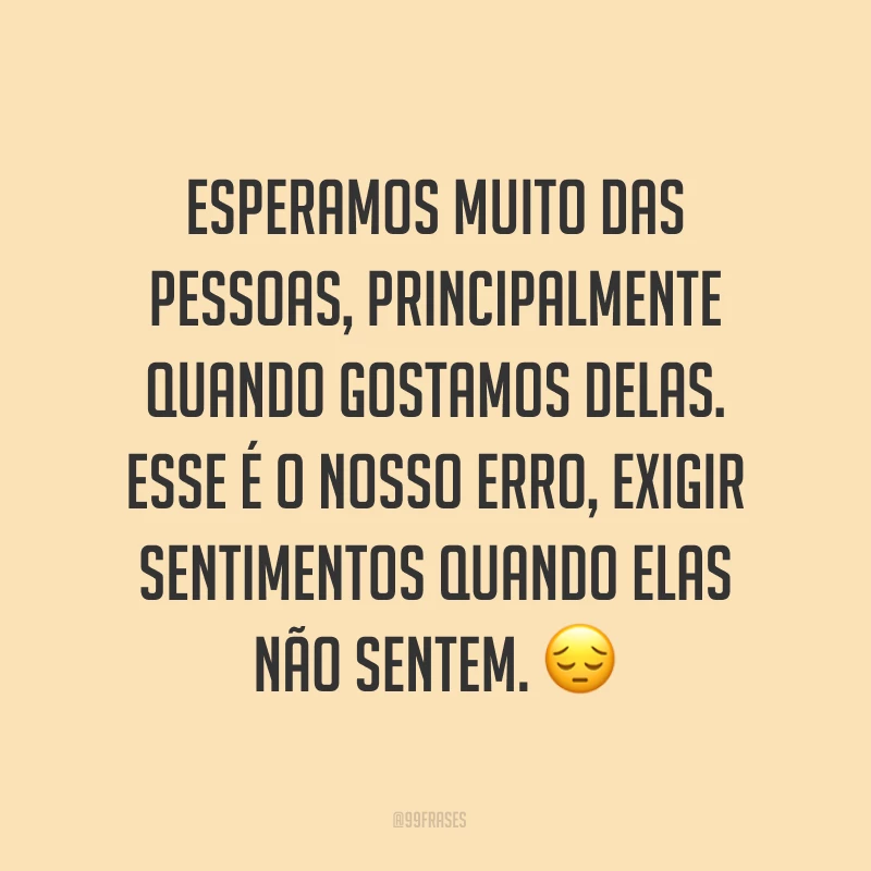 Esperamos muito das pessoas, principalmente quando gostamos delas. Esse é o nosso erro, exigir sentimentos quando elas não sentem. ?
