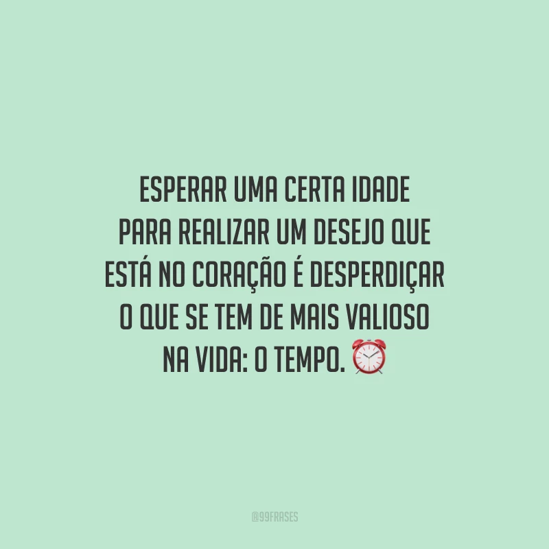 Esperar uma certa idade para realizar um desejo que está no coração é desperdiçar o que se tem de mais valioso na vida: o tempo.