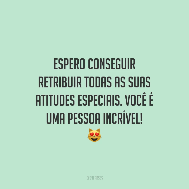 Espero conseguir retribuir todas as suas atitudes especiais. Você é uma pessoa incrível!