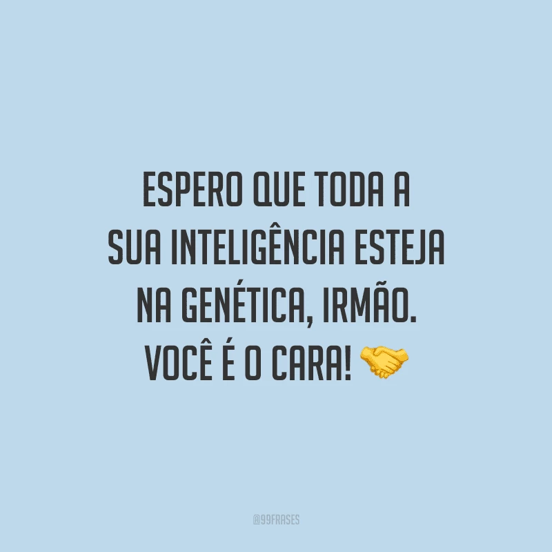 Espero que toda a sua inteligência esteja na genética, irmão. Você é o cara!