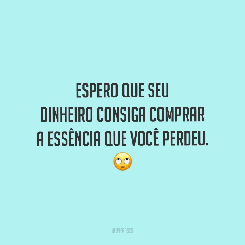 Espero que seu dinheiro consiga comprar a essência que você perdeu.
