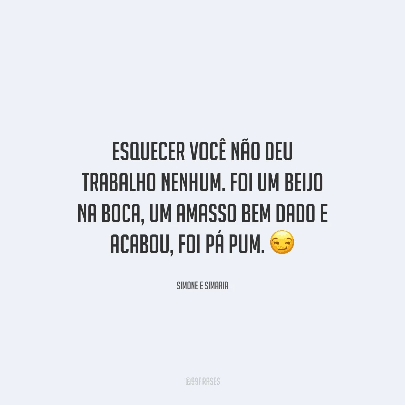 Esquecer você não deu trabalho nenhum. Foi um beijo na boca, um amasso bem dado e acabou, foi pá pum. 