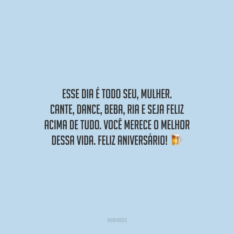 Esse dia é todo seu, mulher. Cante, dance, beba, ria e seja feliz acima de tudo. Você merece o melhor dessa vida. Feliz aniversário!