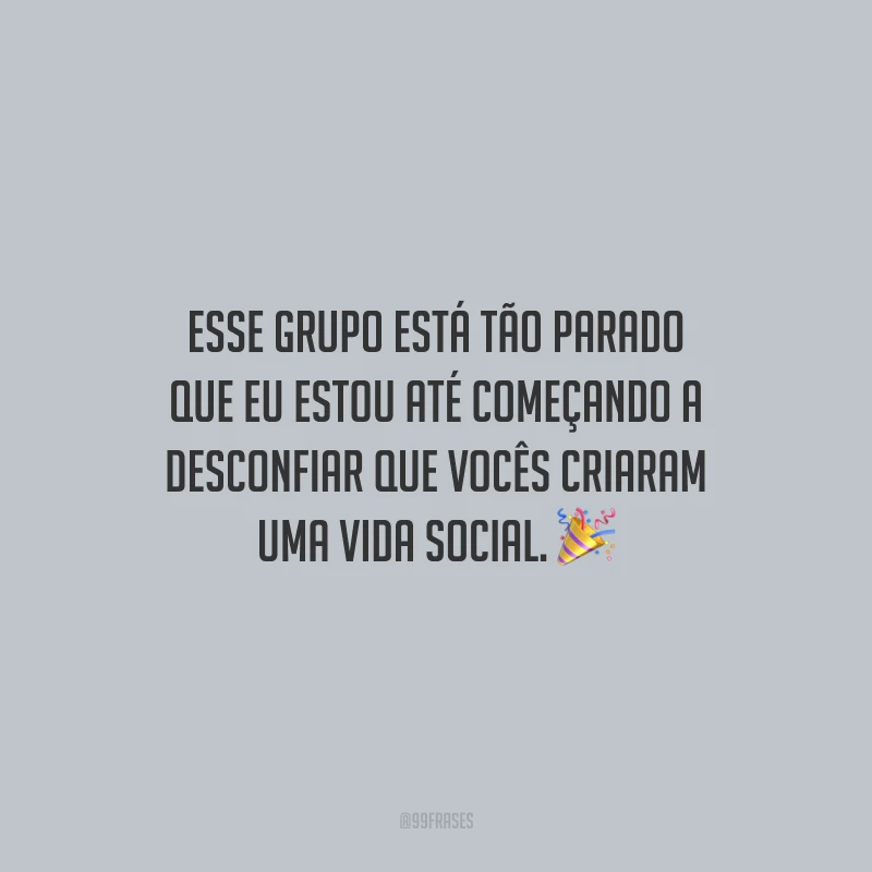 Esse grupo está tão parado que eu estou até começando a desconfiar que vocês criaram uma vida social.