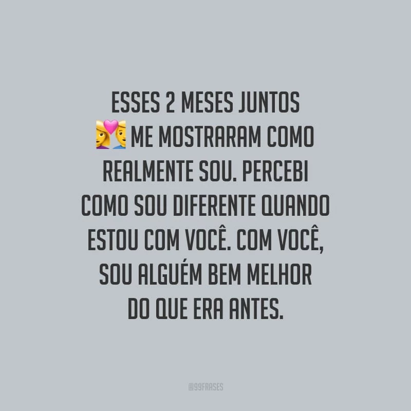 Esses 2 meses juntos me mostraram como realmente sou. Percebi como sou diferente quando estou com você. Com você, sou alguém bem melhor do que era antes.