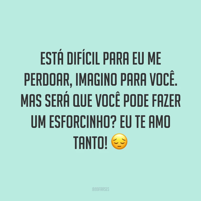 Está difícil para eu me perdoar, imagino para você. Mas será que você pode fazer um esforcinho? Eu te amo tanto! ?