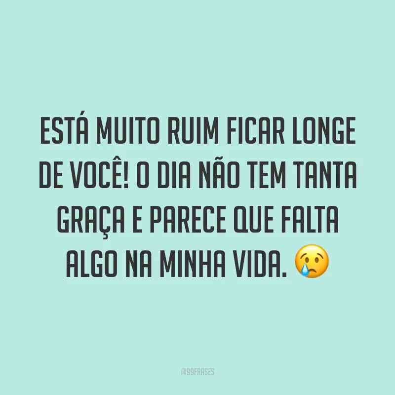Está muito ruim ficar longe de você! O dia não tem tanta graça e parece que falta algo na minha vida. 😢