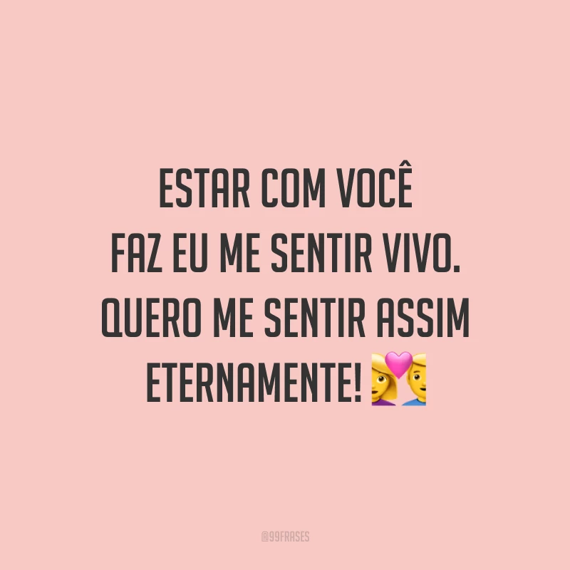 Estar com você faz eu me sentir vivo. Quero me sentir assim eternamente!