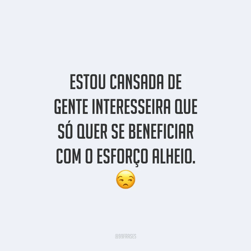 Estou cansada de gente interesseira que só quer se beneficiar com o esforço alheio.