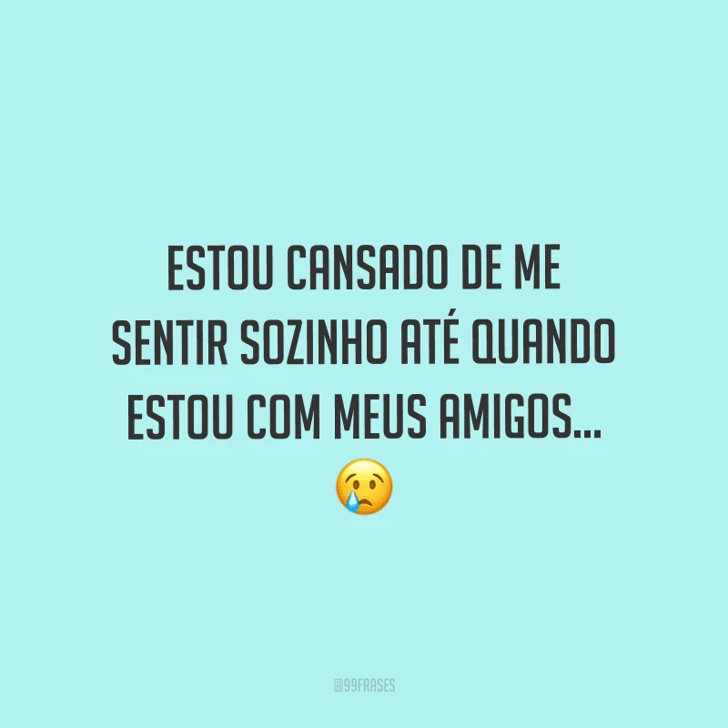 Estou cansado de me sentir sozinho até quando estou com meus amigos...