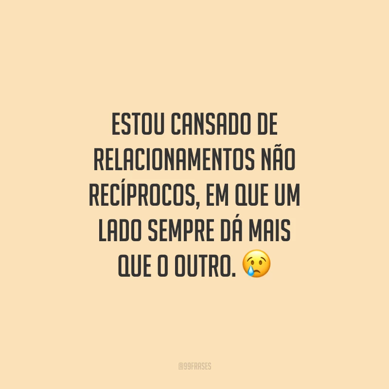 Estou cansado de relacionamentos não recíprocos, em que um lado sempre dá mais que o outro.