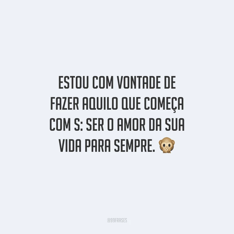 Estou com vontade de fazer aquilo que começa com S: ser o amor da sua vida para sempre. 