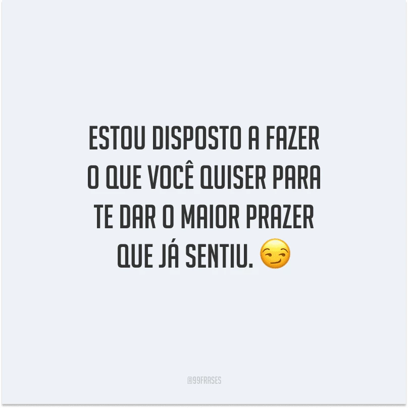 Estou disposto a fazer o que você quiser para te dar o maior prazer que já sentiu. 