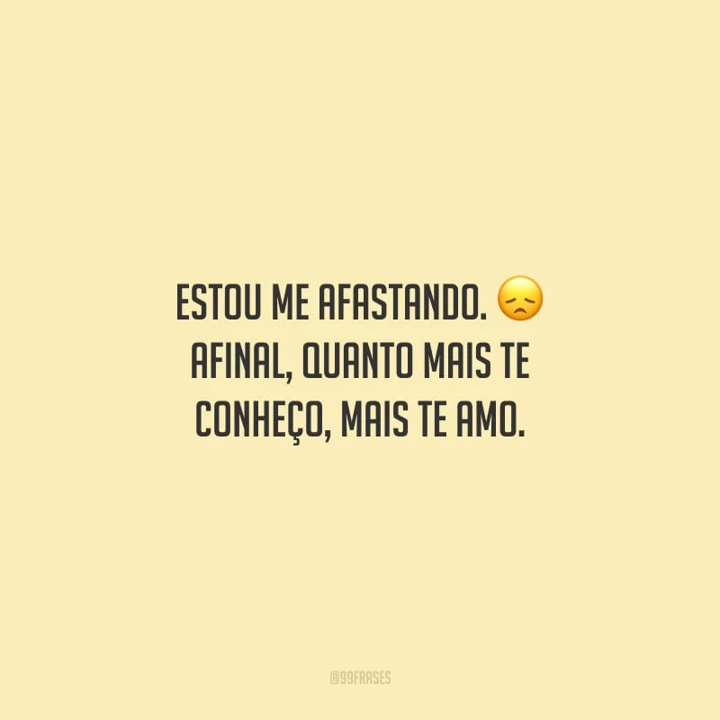 Estou me afastando. Afinal, quanto mais te conheço, mais te amo.