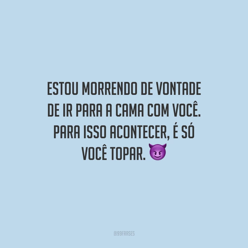 Estou morrendo de vontade de ir para a cama com você. Para isso acontecer, é só você topar. 