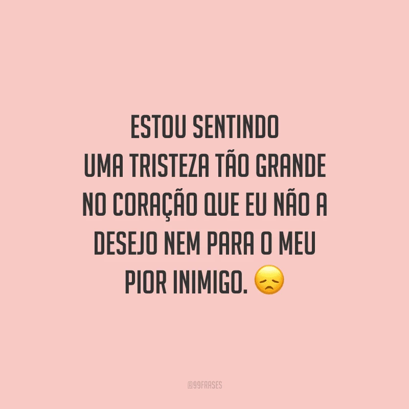 Estou sentindo uma tristeza tão grande no coração que eu não a desejo nem para o meu pior inimigo.