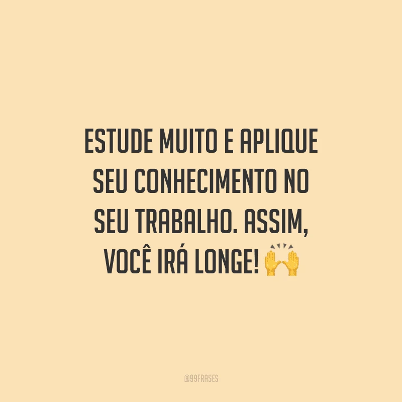 Estude muito e aplique seu conhecimento no seu trabalho. Assim, você irá longe!
