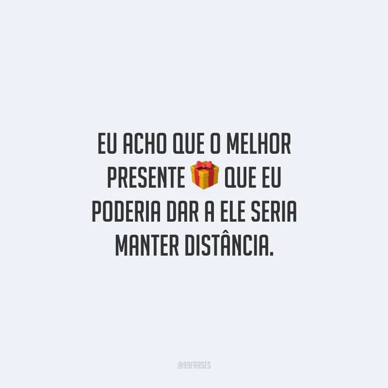 Eu acho que o melhor presente que eu poderia dar a ele seria manter distância.