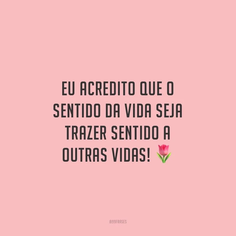 Eu acredito que o sentido da vida seja trazer sentido a outras vidas!