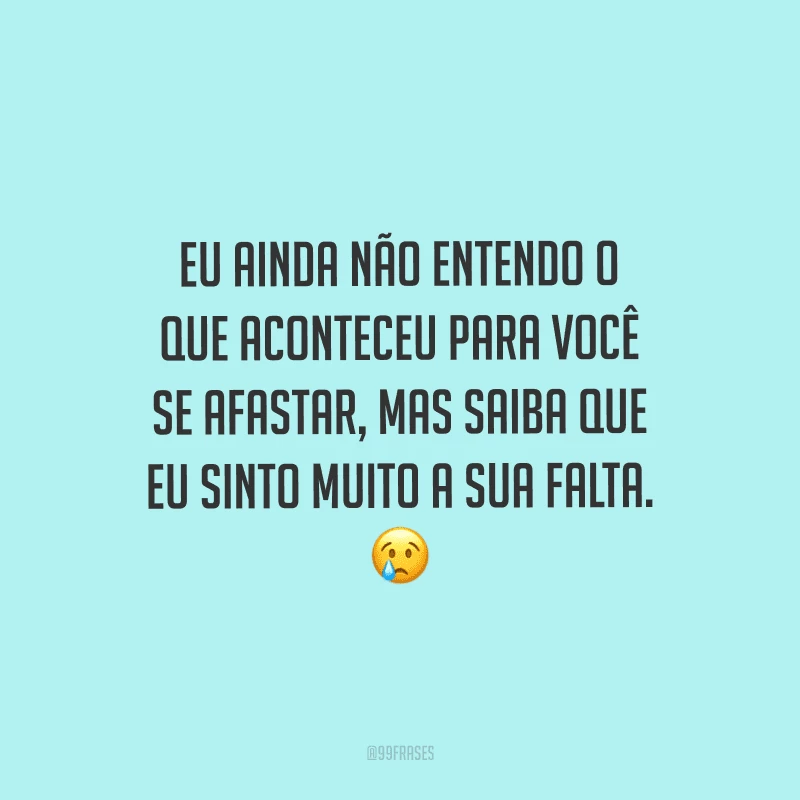 Eu ainda não entendo o que aconteceu para você se afastar, mas saiba que eu sinto muito a sua falta.
