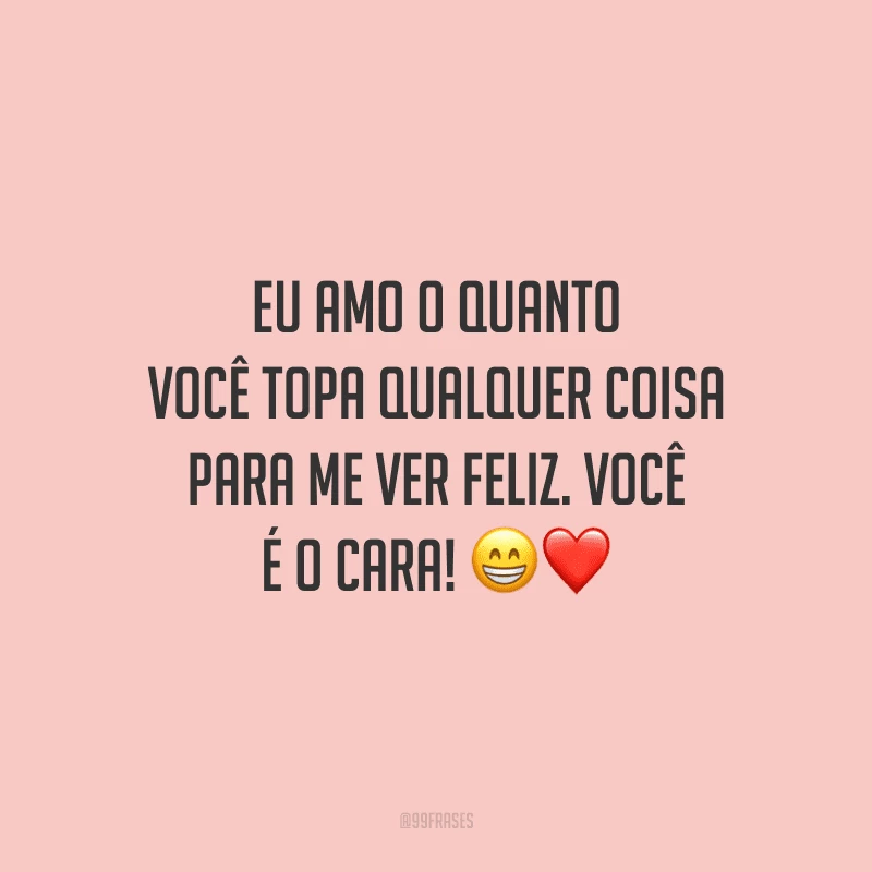 Eu amo o quanto você topa qualquer coisa para me ver feliz. Você é o cara!