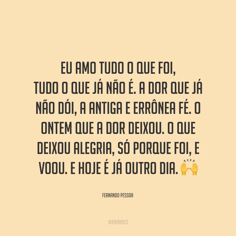 Eu amo tudo o que foi, tudo o que já não é. A dor que já não dói, a antiga e errônea fé. O ontem que a dor deixou. O que deixou alegria, só porque foi, e voou. E hoje é já outro dia.