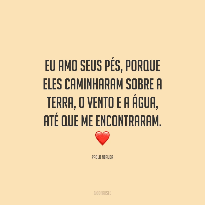 Eu amo seus pés, porque eles caminharam sobre a terra, o vento e a água, até que me encontraram.
