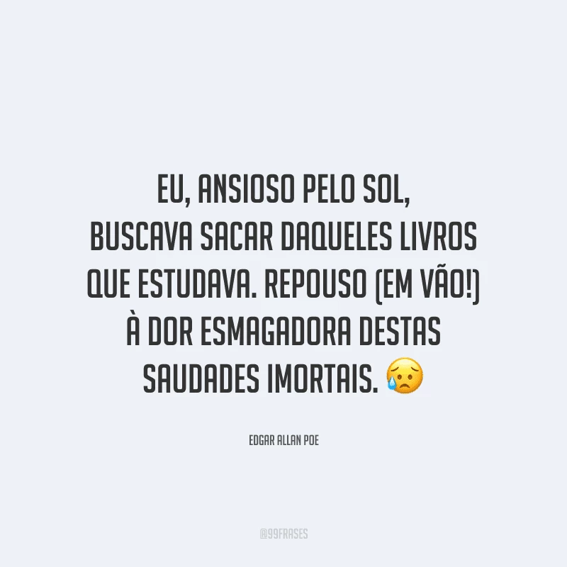 Eu, ansioso pelo sol, buscava sacar daqueles livros que estudava. Repouso (em vão!) à dor esmagadora destas saudades imortais. 