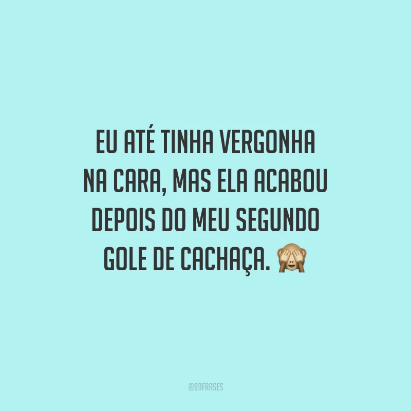 Eu até tinha vergonha na cara, mas ela acabou depois do meu segundo gole de cachaça. 